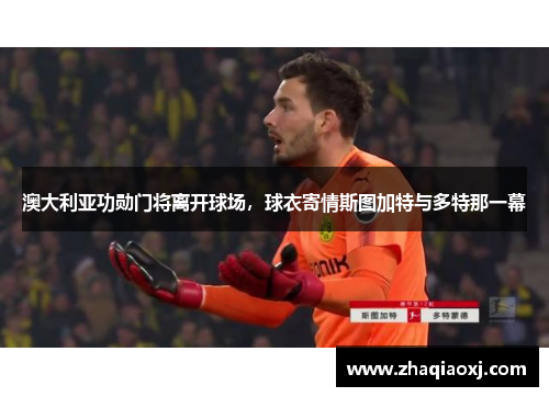 澳大利亚功勋门将离开球场，球衣寄情斯图加特与多特那一幕